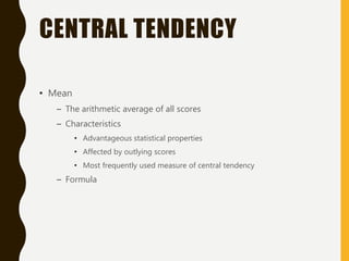 CENTRAL TENDENCY
• Mean
– The arithmetic average of all scores
– Characteristics
• Advantageous statistical properties
• Affected by outlying scores
• Most frequently used measure of central tendency
– Formula
 