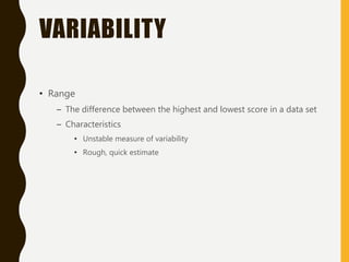 VARIABILITY
• Range
– The difference between the highest and lowest score in a data set
– Characteristics
• Unstable measure of variability
• Rough, quick estimate
 
