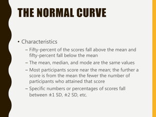 THE NORMAL CURVE
• Characteristics
– Fifty-percent of the scores fall above the mean and
fifty-percent fall below the mean
– The mean, median, and mode are the same values
– Most participants score near the mean; the further a
score is from the mean the fewer the number of
participants who attained that score
– Specific numbers or percentages of scores fall
between ±1 SD, ±2 SD, etc.
 