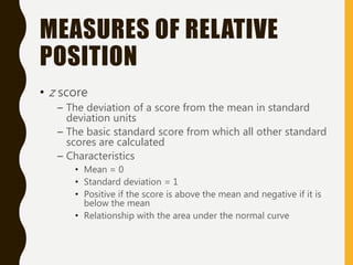 MEASURES OF RELATIVE
POSITION
• z score
– The deviation of a score from the mean in standard
deviation units
– The basic standard score from which all other standard
scores are calculated
– Characteristics
• Mean = 0
• Standard deviation = 1
• Positive if the score is above the mean and negative if it is
below the mean
• Relationship with the area under the normal curve
 