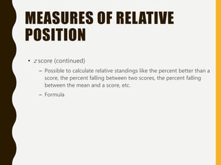 MEASURES OF RELATIVE
POSITION
• z score (continued)
– Possible to calculate relative standings like the percent better than a
score, the percent falling between two scores, the percent falling
between the mean and a score, etc.
– Formula
 