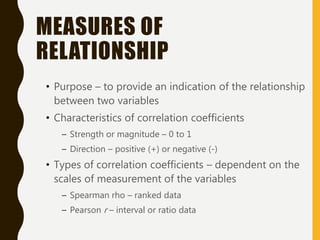 MEASURES OF
RELATIONSHIP
• Purpose – to provide an indication of the relationship
between two variables
• Characteristics of correlation coefficients
– Strength or magnitude – 0 to 1
– Direction – positive (+) or negative (-)
• Types of correlation coefficients – dependent on the
scales of measurement of the variables
– Spearman rho – ranked data
– Pearson r – interval or ratio data
 