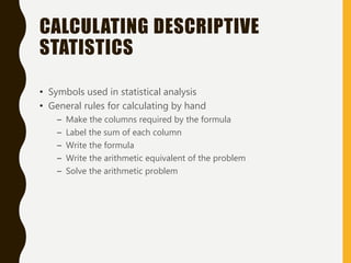 CALCULATING DESCRIPTIVE
STATISTICS
• Symbols used in statistical analysis
• General rules for calculating by hand
– Make the columns required by the formula
– Label the sum of each column
– Write the formula
– Write the arithmetic equivalent of the problem
– Solve the arithmetic problem
 