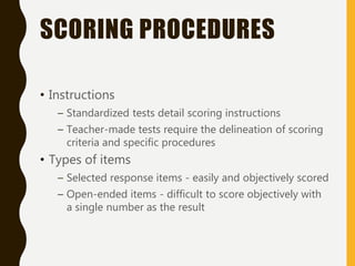 SCORING PROCEDURES
• Instructions
– Standardized tests detail scoring instructions
– Teacher-made tests require the delineation of scoring
criteria and specific procedures
• Types of items
– Selected response items - easily and objectively scored
– Open-ended items - difficult to score objectively with
a single number as the result
 