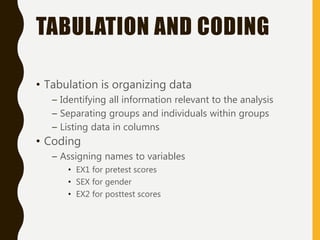 TABULATION AND CODING
• Tabulation is organizing data
– Identifying all information relevant to the analysis
– Separating groups and individuals within groups
– Listing data in columns
• Coding
– Assigning names to variables
• EX1 for pretest scores
• SEX for gender
• EX2 for posttest scores
 