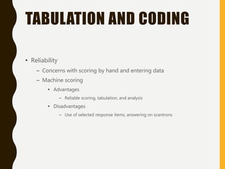 TABULATION AND CODING
• Reliability
– Concerns with scoring by hand and entering data
– Machine scoring
• Advantages
– Reliable scoring, tabulation, and analysis
• Disadvantages
– Use of selected response items, answering on scantrons
 