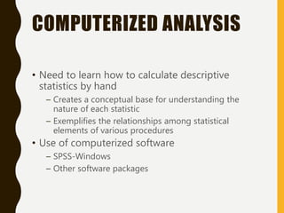 COMPUTERIZED ANALYSIS
• Need to learn how to calculate descriptive
statistics by hand
– Creates a conceptual base for understanding the
nature of each statistic
– Exemplifies the relationships among statistical
elements of various procedures
• Use of computerized software
– SPSS-Windows
– Other software packages
 