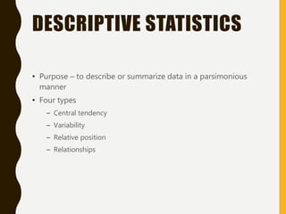 DESCRIPTIVE STATISTICS
• Purpose – to describe or summarize data in a parsimonious
manner
• Four types
– Central tendency
– Variability
– Relative position
– Relationships
 