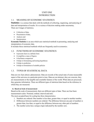 1
UNIT ONE
INTRODUCTION
1.1. MEANING OF ECONOMIC STATISTICS
Statistics: is a science that deals with the methods of collecting, organizing, and analyzing of
data and interpretation of results. It is a science of decision making under uncertainty.
There are 4 stages of statistics;
 Collection of data,
 Presentation of data,
 Analysis and
 Interpretation.
Economic Statistics is an area which uses statistical methods in presenting, analyzing and
interpretation of economic data.
It includes those statistical methods which are frequently used in economics.
1.2. FUNCTIONS OF ECONOMIC STATISTICS
 It presents facts in a definite form
 It simplifies a mass of figures
 It facilitates comparison
 It helps in formulating and testing hypotheses
 It helps in prediction
 It helps in formulation of suitable policies
1.3. TYPES OF STATISTICAL DATA
Data are row facts about a phenomenon. Data are records of the actual state of some measurable
aspect of the universe at a particular point in time. Data are not abstract; they are concrete, they
are measurements or the tangible and countable features of the world. When data are processed,
they generate information. There are different types of statistical data based on the reference in
which they are measured.
A) Based on Scale of measurement
Based on the scale of measurement, there are different types of data. There are four basic
measurement scales: Nominal, ordinal, interval and ratio.
The most accepted basis for scaling has three characteristics:
1. Numbers are ordered. One number is less than, greater than, or equal to another number.
2. Differences between numbers are ordered. The difference between any pair of numbers is
greater than, less than, or equal to the difference between any other pair of numbers.
3. The number series has a unique origin indicated by the number zero.
 