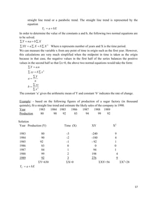 17
straight line trend or a parabolic trend. The straight line trend is represented by the
equation
bXaYC 
In order to determine the value of the constants a and b, the following two normal equations are
to be solved.
XbanY  .
2
XbXaYX  Where n represents number of years and X is the time period.
We can measure the variable x from any point of time in origin such as the first year. However,
this calculations are very much simplified when the midpoint in time is taken as the origin
because in that case, the negative values in the first half of the series balances the positive
values in the second half so that x=0, the above two normal equations would take the form:
2
2
.
x
xy
b
n
Y
a
xbxy
naY







The constant ‘a’ gives the arithmetic mean of Y and constant ‘b’ indicates the rate of change.
Example: - based on the following figures of production of a sugar factory (in thousand
quintals), fit a straight line trend and estimate the likely sales of the company in 1990.
Year 1983 1984 1985 1986 1987 1988 1989
Production 80 90 92 83 94 99 92
Solution
Year Production (Y) Time (X) XY X2
1983 80 -3 -240 9
1984 90 -2 -180 4
1985 92 -1 - 92 1
1986 83 0 0 0
1987 84 1 94 1
1988 99 2 198 4
1989 92 3 276 9
Y=630 X=0 XY=56 X2
=28
bXaYC 
 