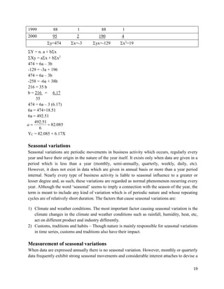 19
1999 88 1 88 1
2000 95 2 190 4
y=474 x=-3 yx=-129 x2
=19
Y = n. a + bx
Xy = ax + bx2
474 = 6a – 3b
-129 = -3a + 196
474 = 6a – 3b
-258 = -6a + 38b
216 = 35 b
b = 216 = 6.17
35
474 = 6a – 3 (6.17)
6a = 474+18.51
6a = 492.51
085.82
6
51.492
a
YC = 82.085 + 6.17X
Seasonal variations
Seasonal variations are periodic movements in business activity which occurs, regularly every
year and have their origin in the nature of the year itself. It exists only when data are given in a
period which is less than a year (monthly, semi-annually, quarterly, weekly, daily, etc).
However, it does not exist in data which are given in annual basis or more than a year period
internal. Nearly every type of business activity is liable to seasonal influence to a greater or
lesser degree and, as such, these variations are regarded as normal phenomenon recurring every
year. Although the word ‘seasonal’ seems to imply a connection with the season of the year, the
term is meant to include any kind of variation which is of periodic nature and whose repeating
cycles are of relatively short duration. The factors that cause seasonal variations are:
1) Climate and weather conditions. The most important factor causing seasonal variation is the
climate changes in the climate and weather conditions such as rainfall, humidity, heat, etc,
act on different product and industry differently.
2) Customs, traditions and habits – Though nature is mainly responsible for seasonal variations
in time series, customs and traditions also have their impact.
Measurement of seasonal variations
When data are expressed annually there is no seasonal variation. However, monthly or quarterly
data frequently exhibit strong seasonal movements and considerable interest attaches to devise a
 