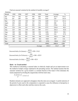 21
Find out seasonal variation by the method of monthly averages?
Solution:
Month 1995 1996 1997 1998 1999 Total Average %
Jan 318 342 367 392 420 1839 367.8 116.1
Feb 281 309 328 349 378 1645 329 103.9
Mar 278 299 320 342 370 1609 321.8 101.6
April 250 268 287 311 334 1450 290 91.6
May 231 249 269 290 314 1353 270.6 85.4
Jun 216 236 251 273 296 1272 254.4 80.3
July 223 242 259 282 305 1311 262.2 82.8
Aug 245 262 284 305 330 1426 285.2 90.1
Sep 269 288 309 328 356 1550 310 97.9
Oct 302 321 345 364 396 1728 345.6 109.
Nov 325 342 367 389 422 1845 369 116.
Dec 347 364 394 417 452 1974 394.8 124.7
Total 19002 3800.4 1200
Average 1583.5 316.7 100
8.82100
7.316
2.262
9.103100
7.316
329
1.116100
7.316
8.367



JulayforindexSeasonal
FebruraryforindexSeasonal
JanuaryforindexSeasonal
Ratio – to- Trend method
This method of calculating a seasonal index in relatively simple and yet an improvement over
the method of simple average explained in the preceding section. The method assumes that the
seasonal variation for a given month is a constant fraction of the trend. It first eliminates the
trend component by dividing the original data with the trend value.
ICS
T
ICST


Random elements are supposed to disappear when the ratios are averaged. A careful selection of
the period of years used in the computation is expected to cause the influences of prosperity or
depression to offset each other and thus removes the cycle.
 