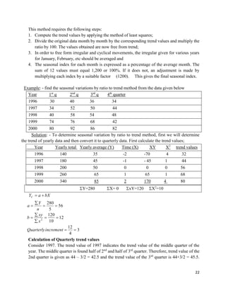 22
This method requires the following steps:
1. Compute the trend values by applying the method of least squares;
2. Divide the original data month by month by the corresponding trend values and multiply the
ratio by 100. The values obtained are now free from trend;
3. In order to free form irregular and cyclical movements, the irregular given for various years
for January, February, etc should be averaged and
4. The seasonal index for each month is expressed as a percentage of the average month. The
sum of 12 values must equal 1,200 or 100%. If it does not, an adjustment is made by
multiplying each index by a suitable factor (1200). This gives the final seasonal index.
Example: - find the seasonal variations by ratio to trend method from the data given below
Year 1st
q 2nd
q 3rd
q 4th
quarter
1996 30 40 36 34
1997 34 52 50 44
1998 40 58 54 48
1999 74 76 68 42
2000 80 92 86 82
Solution: - To determine seasonal variation by ratio to trend method, first we will determine
the trend of yearly data and then convert it to quarterly data. First calculate the trend values;
Year Yearly total Yearly average (Y) Time (X) XY X2
trend values
1996 140 35 -2 -70 4 32
1997 180 45 -1 - 45 1 44
1998 200 50 0 0 0 56
1999 260 65 1 65 1 68
2000 340 85 2 170 4 80
Y=280 X= 0 xY=120 X2
=10
bXaYC 
3
4
12
12
10
120
56
5
280
2








incrementQuarterly
x
xy
b
n
Y
a
Calculation of Quarterly trend values
Consider 1997. The trend value of 1997 indicates the trend value of the middle quarter of the
year. The middle quarter is found half of 2nd
and half of 3rd
quarter. Therefore, trend value of the
2nd quarter is given as 44 – 3/2 = 42.5 and the trend value of the 3rd
quarter is 44+3/2 = 45.5.
 