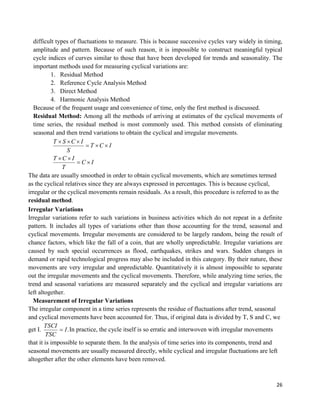 26
difficult types of fluctuations to measure. This is because successive cycles vary widely in timing,
amplitude and pattern. Because of such reason, it is impossible to construct meaningful typical
cycle indices of curves similar to those that have been developed for trends and seasonality. The
important methods used for measuring cyclical variations are:
1. Residual Method
2. Reference Cycle Analysis Method
3. Direct Method
4. Harmonic Analysis Method
Because of the frequent usage and convenience of time, only the first method is discussed.
Residual Method: Among all the methods of arriving at estimates of the cyclical movements of
time series, the residual method is most commonly used. This method consists of eliminating
seasonal and then trend variations to obtain the cyclical and irregular movements.
IC
T
ICT
ICT
S
ICST




The data are usually smoothed in order to obtain cyclical movements, which are sometimes termed
as the cyclical relatives since they are always expressed in percentages. This is because cyclical,
irregular or the cyclical movements remain residuals. As a result, this procedure is referred to as the
residual method.
Irregular Variations
Irregular variations refer to such variations in business activities which do not repeat in a definite
pattern. It includes all types of variations other than those accounting for the trend, seasonal and
cyclical movements. Irregular movements are considered to be largely random, being the result of
chance factors, which like the fall of a coin, that are wholly unpredictable. Irregular variations are
caused by such special occurrences as flood, earthquakes, strikes and wars. Sudden changes in
demand or rapid technological progress may also be included in this category. By their nature, these
movements are very irregular and unpredictable. Quantitatively it is almost impossible to separate
out the irregular movements and the cyclical movements. Therefore, while analyzing time series, the
trend and seasonal variations are measured separately and the cyclical and irregular variations are
left altogether.
Measurement of Irregular Variations
The irregular component in a time series represents the residue of fluctuations after trend, seasonal
and cyclical movements have been accounted for. Thus, if original data is divided by T, S and C, we
get I. .I
TSC
TSCI
 In practice, the cycle itself is so erratic and interwoven with irregular movements
that it is impossible to separate them. In the analysis of time series into its components, trend and
seasonal movements are usually measured directly, while cyclical and irregular fluctuations are left
altogether after the other elements have been removed.
 