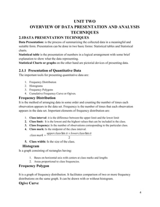 4
UNIT TWO
OVERVIEW OF DATA PRESENTATION AND ANALYSIS
TECHNIQUES
2.1DATA PRESENTATION TECHNIQUES
Data Presentation: is the process of summarizing the collected data in a meaningful and
suitable form. Presentation can be done in two basic forms: Statistical tables and Statistical
charts.
Statistical table is the presentation of numbers in a logical arrangement with some brief
explanation to show what the data representing.
Statistical Charts or graphs on the other hand are pictorial devices of presenting data.
2.1.1 Presentation of Quantitative Data
The important tools for presenting quantitative data are:
1. Frequency Distribution
2. Histograms
3. Frequency Polygons
4. Cumulative Frequency Curve or Ogives.
Frequency Distribution
It is the method of arranging data in some order and counting the number of times each
observation appears in the data set. Frequency is the number of times that each observation
appears in the data set. Important elements of frequency distribution are:
1. Class interval: it is the difference between the upper limit and the lower limit
2. Class limit: It is the lowest and the highest values that can be included in the class.
3. Class frequency: Is the number of observations corresponding to the particular class.
4. Class mark: Is the midpoint of the class interval.
2
limlim itclassloweritclassupper
markclass


5. Class width: Is the size of the class.
Histogram
Is a graph consisting of rectangles having:
1. Bases on horizontal axis with centers at class marks and lengths
2. Areas proportional to class frequencies.
Frequency Polygon
It is a graph of frequency distribution. It facilitates comparison of two or more frequency
distributions on the same graph. It can be drawn with or without histogram.
Ogive Curve
 