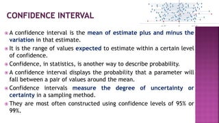  A confidence interval is the mean of estimate plus and minus the
variation in that estimate.
 It is the range of values expected to estimate within a certain level
of confidence.
 Confidence, in statistics, is another way to describe probability.
 A confidence interval displays the probability that a parameter will
fall between a pair of values around the mean.
 Confidence intervals measure the degree of uncertainty or
certainty in a sampling method.
 They are most often constructed using confidence levels of 95% or
99%.
 