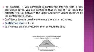  For example, if you construct a confidence interval with a 95%
confidence level, you are confident that 95 out of 100 times the
estimate will fall between the upper and lower values specified by
the confidence interval.
 Confidence level is usually one minus the alpha ( a ) value.
 Confidence level = 1 − a
 So if we use an alpha value 5% then ci would be 95%.
 