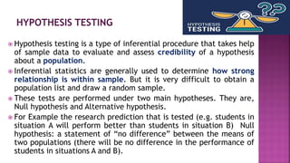  Hypothesis testing is a type of inferential procedure that takes help
of sample data to evaluate and assess credibility of a hypothesis
about a population.
 Inferential statistics are generally used to determine how strong
relationship is within sample. But it is very difficult to obtain a
population list and draw a random sample.
 These tests are performed under two main hypotheses. They are,
Null hypothesis and Alternative hypothesis.
 For Example the research prediction that is tested (e.g. students in
situation A will perform better than students in situation B) Null
hypothesis: a statement of “no difference” between the means of
two populations (there will be no difference in the performance of
students in situations A and B).
 