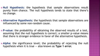  Null Hypothesis: the hypothesis that sample observations result
purely from chance. The null hypothesis tends to state that there’s
no change.
 Alternative Hypothesis: the hypothesis that sample observations are
influenced by some non-random cause.
 P-value: the probability of obtaining the observed results of a test,
assuming that the null hypothesis is correct; a smaller p-value means
that there is stronger evidence in favor of the alternative hypothesis.
 Alpha: the significance level; the probability of rejecting the null
hypothesis when it is true — also known as Type 1 error.
 