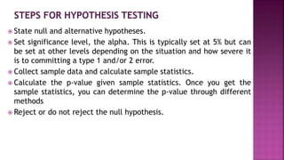  State null and alternative hypotheses.
 Set significance level, the alpha. This is typically set at 5% but can
be set at other levels depending on the situation and how severe it
is to committing a type 1 and/or 2 error.
 Collect sample data and calculate sample statistics.
 Calculate the p-value given sample statistics. Once you get the
sample statistics, you can determine the p-value through different
methods
 Reject or do not reject the null hypothesis.
 