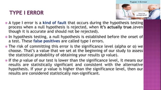  A type I error is a kind of fault that occurs during the hypothesis testing
process when a null hypothesis is rejected, when it’s actually true.(even
though it is accurate and should not be rejected).
 In hypothesis testing, a null hypothesis is established before the onset of
a test. These false positives are called type I errors.
 The risk of committing this error is the significance level (alpha or α) we
choose. That’s a value that we set at the beginning of our study to assess
the statistical probability of obtaining your results (p value).
 If the p value of our test is lower than the significance level, it means our
results are statistically significant and consistent with the alternative
hypothesis. If your p value is higher than the significance level, then our
results are considered statistically non-significant.
 