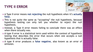  A Type II error means not rejecting the null hypothesis when it’s actually
false.
 This is not quite the same as “accepting” the null hypothesis, because
hypothesis testing can only tell you whether to reject the null
hypothesis.
 Instead, a Type II error means failing to conclude there was an effect
when there actually was.
 A type II error is a statistical term used within the context of hypothesis
testing that describes the error that occurs when one accepts a null
hypothesis that is actually false.
 A type II error produces a false negative, also known as an error of
omission.
 