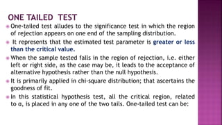  One-tailed test alludes to the significance test in which the region
of rejection appears on one end of the sampling distribution.
 It represents that the estimated test parameter is greater or less
than the critical value.
 When the sample tested falls in the region of rejection, i.e. either
left or right side, as the case may be, it leads to the acceptance of
alternative hypothesis rather than the null hypothesis.
 It is primarily applied in chi-square distribution; that ascertains the
goodness of fit.
 In this statistical hypothesis test, all the critical region, related
to α, is placed in any one of the two tails. One-tailed test can be:
 