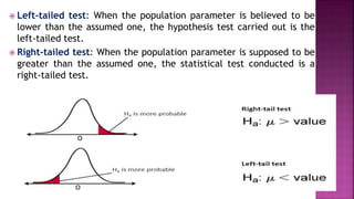  Left-tailed test: When the population parameter is believed to be
lower than the assumed one, the hypothesis test carried out is the
left-tailed test.
 Right-tailed test: When the population parameter is supposed to be
greater than the assumed one, the statistical test conducted is a
right-tailed test.
 