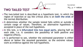  The two-tailed test is described as a hypothesis test, in which the
region of rejection or say the critical area is on both the ends of
the normal distribution.
 It determines whether the sample tested falls within or outside a
certain range of values. Therefore, an alternative hypothesis is
accepted in place of the null hypothesis.
 In this test, α is bifurcated into two equal parts, placing half on
each side, i.e. it considers the possibility of both positive and
negative effects.
 It is performed to see, whether the estimated parameter is either
above or below the assumed parameter, so the extreme values,
work as evidence against the null hypothesis.
 