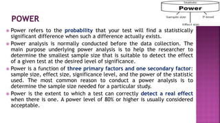  Power refers to the probability that your test will find a statistically
significant difference when such a difference actually exists.
 Power analysis is normally conducted before the data collection. The
main purpose underlying power analysis is to help the researcher to
determine the smallest sample size that is suitable to detect the effect
of a given test at the desired level of significance.
 Power is a function of three primary factors and one secondary factor:
sample size, effect size, significance level, and the power of the statistic
used. The most common reason to conduct a power analysis is to
determine the sample size needed for a particular study.
 Power is the extent to which a test can correctly detect a real effect
when there is one. A power level of 80% or higher is usually considered
acceptable.
 