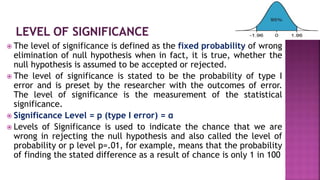  The level of significance is defined as the fixed probability of wrong
elimination of null hypothesis when in fact, it is true, whether the
null hypothesis is assumed to be accepted or rejected.
 The level of significance is stated to be the probability of type I
error and is preset by the researcher with the outcomes of error.
The level of significance is the measurement of the statistical
significance.
 Significance Level = p (type I error) = α
 Levels of Significance is used to indicate the chance that we are
wrong in rejecting the null hypothesis and also called the level of
probability or p level p=.01, for example, means that the probability
of finding the stated difference as a result of chance is only 1 in 100
 