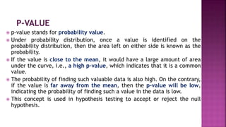  p-value stands for probability value.
 Under probability distribution, once a value is identified on the
probability distribution, then the area left on either side is known as the
probability.
 If the value is close to the mean, it would have a large amount of area
under the curve, i.e., a high p-value, which indicates that it is a common
value.
 The probability of finding such valuable data is also high. On the contrary,
if the value is far away from the mean, then the p-value will be low,
indicating the probability of finding such a value in the data is low.
 This concept is used in hypothesis testing to accept or reject the null
hypothesis.
 