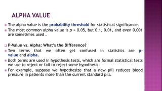  The alpha value is the probability threshold for statistical significance.
 The most common alpha value is p = 0.05, but 0.1, 0.01, and even 0.001
are sometimes used .
 P-Value vs. Alpha: What’s the Difference?
 Two terms that we often get confused in statistics are p-
value and alpha.
 Both terms are used in hypothesis tests, which are formal statistical tests
we use to reject or fail to reject some hypothesis.
 For example, suppose we hypothesize that a new pill reduces blood
pressure in patients more than the current standard pill.
 