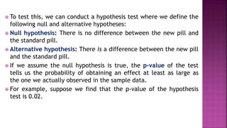  To test this, we can conduct a hypothesis test where we define the
following null and alternative hypotheses:
 Null hypothesis: There is no difference between the new pill and
the standard pill.
 Alternative hypothesis: There is a difference between the new pill
and the standard pill.
 If we assume the null hypothesis is true, the p-value of the test
tells us the probability of obtaining an effect at least as large as
the one we actually observed in the sample data.
 For example, suppose we find that the p-value of the hypothesis
test is 0.02.
 