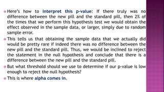  Here’s how to interpret this p-value: If there truly was no
difference between the new pill and the standard pill, then 2% of
the times that we perform this hypothesis test we would obtain the
effect observed in the sample data, or larger, simply due to random
sample error.
 This tells us that obtaining the sample data that we actually did
would be pretty rare if indeed there was no difference between the
new pill and the standard pill. Thus, we would be inclined to reject
the statement in the null hypothesis and conclude that there is a
difference between the new pill and the standard pill.
 But what threshold should we use to determine if our p-value is low
enough to reject the null hypothesis?
 This is where alpha comes in.
 