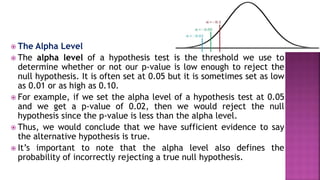  The Alpha Level
 The alpha level of a hypothesis test is the threshold we use to
determine whether or not our p-value is low enough to reject the
null hypothesis. It is often set at 0.05 but it is sometimes set as low
as 0.01 or as high as 0.10.
 For example, if we set the alpha level of a hypothesis test at 0.05
and we get a p-value of 0.02, then we would reject the null
hypothesis since the p-value is less than the alpha level.
 Thus, we would conclude that we have sufficient evidence to say
the alternative hypothesis is true.
 It’s important to note that the alpha level also defines the
probability of incorrectly rejecting a true null hypothesis.
 