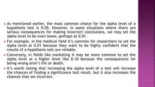  As mentioned earlier, the most common choice for the alpha level of a
hypothesis test is 0.05. However, in some situations where there are
serious consequences for making incorrect conclusions, we may set the
alpha level to be even lower, perhaps at 0.01.
 For example, in the medical field it’s common for researchers to set the
alpha level at 0.01 because they want to be highly confident that the
results of a hypothesis test are reliable.
 Conversely, in fields like marketing it may be more common to set the
alpha level at a higher level like 0.10 because the consequences for
being wrong aren’t life or death.
 It’s worth noting that increasing the alpha level of a test will increase
the chances of finding a significance test result, but it also increases the
chances that we incorrect.
How to Choose the Alpha
Level ?
 