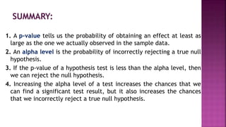 1. A p-value tells us the probability of obtaining an effect at least as
large as the one we actually observed in the sample data.
2. An alpha level is the probability of incorrectly rejecting a true null
hypothesis.
3. If the p-value of a hypothesis test is less than the alpha level, then
we can reject the null hypothesis.
4. Increasing the alpha level of a test increases the chances that we
can find a significant test result, but it also increases the chances
that we incorrectly reject a true null hypothesis.
 