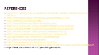  https://www.statisticshowto.com/probability-and-statistics/statistics-definitions/inferential-
statistics/
 https://libraryguides.centennialcollege.ca/c.php?g=717168&p=5123291
 https://slideplayer.com/slide/6261841/
 https://www.intellspot.com/inferential-statistics-types/
 https://www.geneseo.edu/~rommel/educ504/ch10%20inferential%20stx.pdf
 https://www.geeksforgeeks.org/introduction-of-statistics-and-its-types/IMP
 https://askinglot.com/what-is-the-purpose-of-inferential-statistics
 https://www.sjsu.edu/faculty/gerstman/StatPrimer/estimation.pdf
 http://users.stat.ufl.edu/~aa/harvard/5.%20Estimation.pdf
 https://www.statology.org/p-value-vs-alpha/
 https://www.statsdirect.com/help/basics/p_values.htm
 https://towardsdatascience.com/hypothesis-testing-explained-as-simply-as-possible-6e0a256293cf
 https://www.scribbr.com/statistics/type-i-and-type-ii-errors/
 