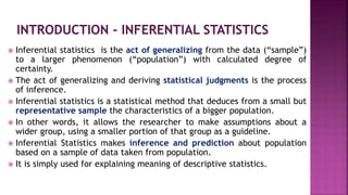  Inferential statistics is the act of generalizing from the data (“sample”)
to a larger phenomenon (“population”) with calculated degree of
certainty.
 The act of generalizing and deriving statistical judgments is the process
of inference.
 Inferential statistics is a statistical method that deduces from a small but
representative sample the characteristics of a bigger population.
 In other words, it allows the researcher to make assumptions about a
wider group, using a smaller portion of that group as a guideline.
 Inferential Statistics makes inference and prediction about population
based on a sample of data taken from population.
 It is simply used for explaining meaning of descriptive statistics.
 