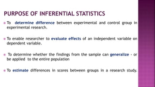  To determine difference between experimental and control group in
experimental research.
 To enable researcher to evaluate effects of an independent variable on
dependent variable.
 To determine whether the findings from the sample can generalize - or
be applied to the entire population
 To estimate differences in scores between groups in a research study.
 