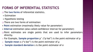  The two forms of inferential statistics.
• Estimation
• Hypothesis testing
 There are two forms of estimation:
• Point estimation (maximally likely value for parameter)
• Interval estimation (also called confidence interval for parameter)
 Point estimates are single points that are used to infer parameters
directly.
 For Example, Sample proportion pˆ (“p hat”) is the point estimator of p
 Sample mean x (“x bar”) is the point estimator of μ
 Sample standard deviation s is the point estimator of σ
 