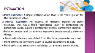  Point Estimate: A single statistic value that is the “best guess” for
the parameter value.
 Interval Estimate: An interval of numbers around the point
estimate, that has a fixed “confidence level” of containing the
parameter value, Called a confidence interval confidence interval.
 Point estimates and parameters represent fundamentally different
things.
• Point estimates are calculated from the data; parameters are not.
• Point estimates vary from study to study; parameters do not.
• Point estimates are random variables: parameters are constants.
 