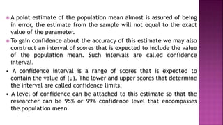  A point estimate of the population mean almost is assured of being
in error, the estimate from the sample will not equal to the exact
value of the parameter.
 To gain confidence about the accuracy of this estimate we may also
construct an interval of scores that is expected to include the value
of the population mean. Such intervals are called confidence
interval.
• A confidence interval is a range of scores that is expected to
contain the value of (μ). The lower and upper scores that determine
the interval are called confidence limits.
• A level of confidence can be attached to this estimate so that the
researcher can be 95% or 99% confidence level that encompasses
the population mean.
 