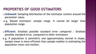  Unbiased: Sampling distribution of the estimator centers around the
parameter value.
e.g. Biased estimator: sample range. It cannot be larger than
population range.
 Efficient: Smallest possible standard error compared : Smallest
possible standard error, compared to other estimators
e.g. If population is symmetric and approximately normal in shape,
sample mean is more efficient than sample median in estimating the
population mean and median.
 