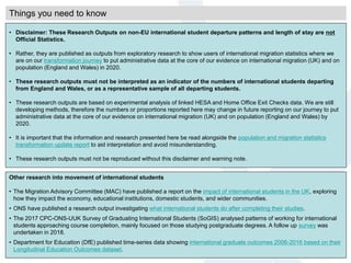 Things you need to know
• Disclaimer: These Research Outputs on non-EU international student departure patterns and length of stay are not
Official Statistics.
• Rather, they are published as outputs from exploratory research to show users of international migration statistics where we
are on our transformation journey to put administrative data at the core of our evidence on international migration (UK) and on
population (England and Wales) in 2020.
• These research outputs must not be interpreted as an indicator of the numbers of international students departing
from England and Wales, or as a representative sample of all departing students.
• These research outputs are based on experimental analysis of linked HESA and Home Office Exit Checks data. We are still
developing methods, therefore the numbers or proportions reported here may change in future reporting on our journey to put
administrative data at the core of our evidence on international migration (UK) and on population (England and Wales) by
2020.
• It is important that the information and research presented here be read alongside the population and migration statistics
transformation update report to aid interpretation and avoid misunderstanding.
• These research outputs must not be reproduced without this disclaimer and warning note.
Other research into movement of international students
• The Migration Advisory Committee (MAC) have published a report on the impact of international students in the UK, exploring
how they impact the economy, educational institutions, domestic students, and wider communities.
• ONS have published a research output investigating what international students do after completing their studies.
• The 2017 CPC-ONS-UUK Survey of Graduating International Students (SoGIS) analysed patterns of working for international
students approaching course completion, mainly focused on those studying postgraduate degrees. A follow up survey was
undertaken in 2018.
• Department for Education (DfE) published time-series data showing international graduate outcomes 2006-2016 based on their
Longitudinal Education Outcomes dataset.
 