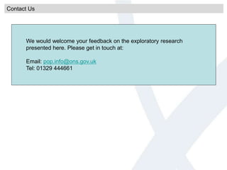 Contact Us
We would welcome your feedback on the exploratory research
presented here. Please get in touch at:
Email: pop.info@ons.gov.uk
Tel: 01329 444661
 