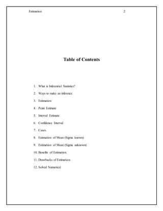 Estimation 2
Table of Contents
1. What is Inferential Statistics?
2. Ways to make an inference.
3. Estimation
4. Point Estimate
5. Interval Estimate
6. Confidence Interval
7. Cases.
8. Estimation of Mean (Sigma known)
9. Estimation of Mean (Sigma unknown)
10. Benefits of Estimation.
11. Drawbacks of Estimation.
12. Solved Numerical.
 