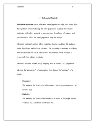 Estimation 3
 Inferential Statistics
Inferential statistics makes inferences about populations using data drawn from
the population. Instead of using the entire population to gather the data, the
statistician will collect a sample or samples from the millions of residents and
make inferences about the entire population using the sample.
Inferential statistical analysis infers properties about a population this includes
testing hypotheses and deriving estimates. The population is assumed to be larger
than the observed data set; in other words, the observed data is assumed to
be sampled from a larger population
Inferential statistics provide a way forgoing from a “sample” to a “population”
Inferring the “parameters” of a population from data on the “statistics” of a
sample .
 Parameter:
The numbers that describe the characteristics of the population(mean, sd,
variance etc)
 Statistics:
The numbers that describe characteristics of scores in the sample (mean,
Variance, s.d., correlation coefficient etc .)
 