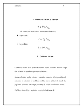 Estimation 7
 Formula for Interval of Statistics
𝑋̅ ± 𝑍 𝛼
2⁄ 𝜎
√𝑛⁄
This formula has been derived from normal distribution.
 Upper Limit:
𝑋̅ − 𝑍 𝛼
2⁄ 𝜎
√𝑛⁄
 Lower Limit:
𝑋̅ + 𝑍 𝛼
2⁄ 𝜎
√𝑛⁄
 Confidence Interval
Confidence Interval is the probability that the interval computed from the sample
data includes the population parameter of interest.
Arrange of values used to estimate a population parameter is known as Interval
estimation or estimation by confidence and the interval a,b that will include the
population parameter with a high probability is known as confidence interval.
Confidence interval for a population mean (called a Z-interval)
 